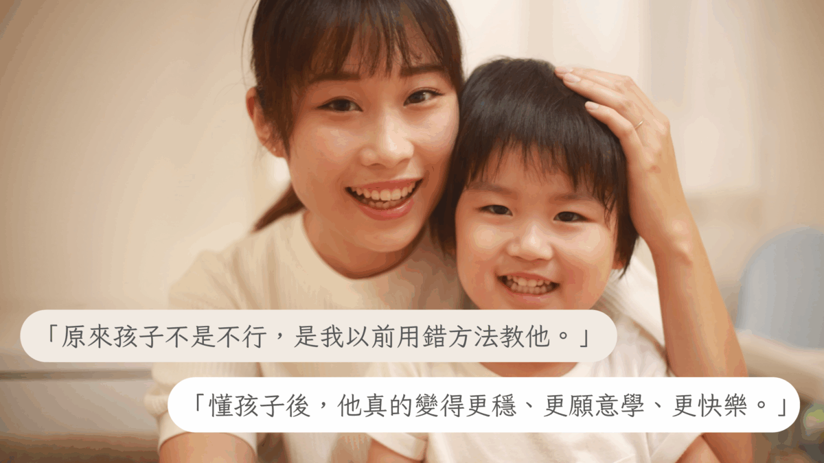 **「原來孩子不是不行，是我以前用錯方法教他。」** **「懂孩子後，他真的變得更穩、更願意學、更快樂。」**